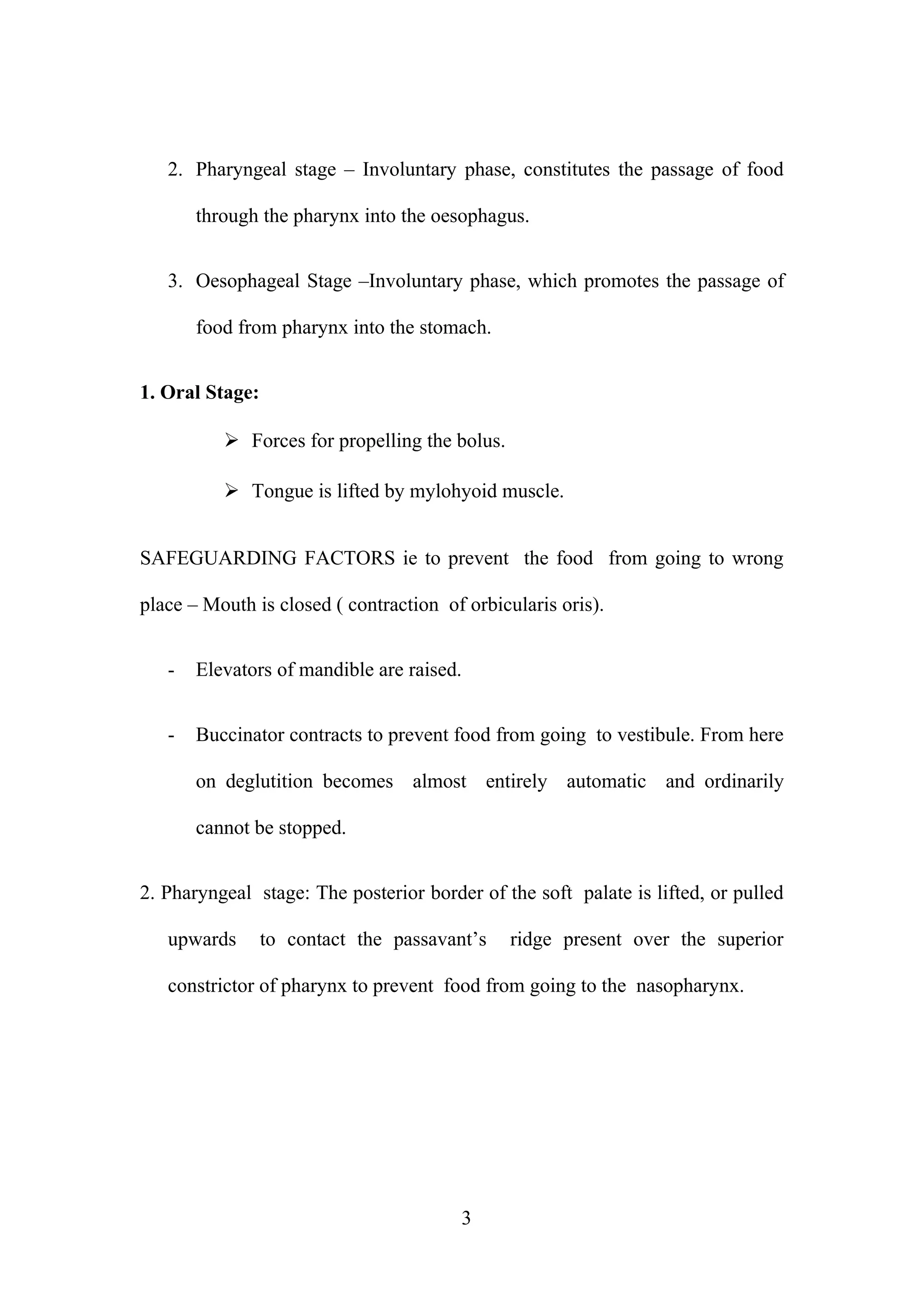 2. Pharyngeal stage – Involuntary phase, constitutes the passage of food
through the pharynx into the oesophagus.
3. Oesophageal Stage –Involuntary phase, which promotes the passage of
food from pharynx into the stomach.
1. Oral Stage:
 Forces for propelling the bolus.
 Tongue is lifted by mylohyoid muscle.
SAFEGUARDING FACTORS ie to prevent the food from going to wrong
place – Mouth is closed ( contraction of orbicularis oris).
- Elevators of mandible are raised.
- Buccinator contracts to prevent food from going to vestibule. From here
on deglutition becomes almost entirely automatic and ordinarily
cannot be stopped.
2. Pharyngeal stage: The posterior border of the soft palate is lifted, or pulled
upwards to contact the passavant’s ridge present over the superior
constrictor of pharynx to prevent food from going to the nasopharynx.
3
 