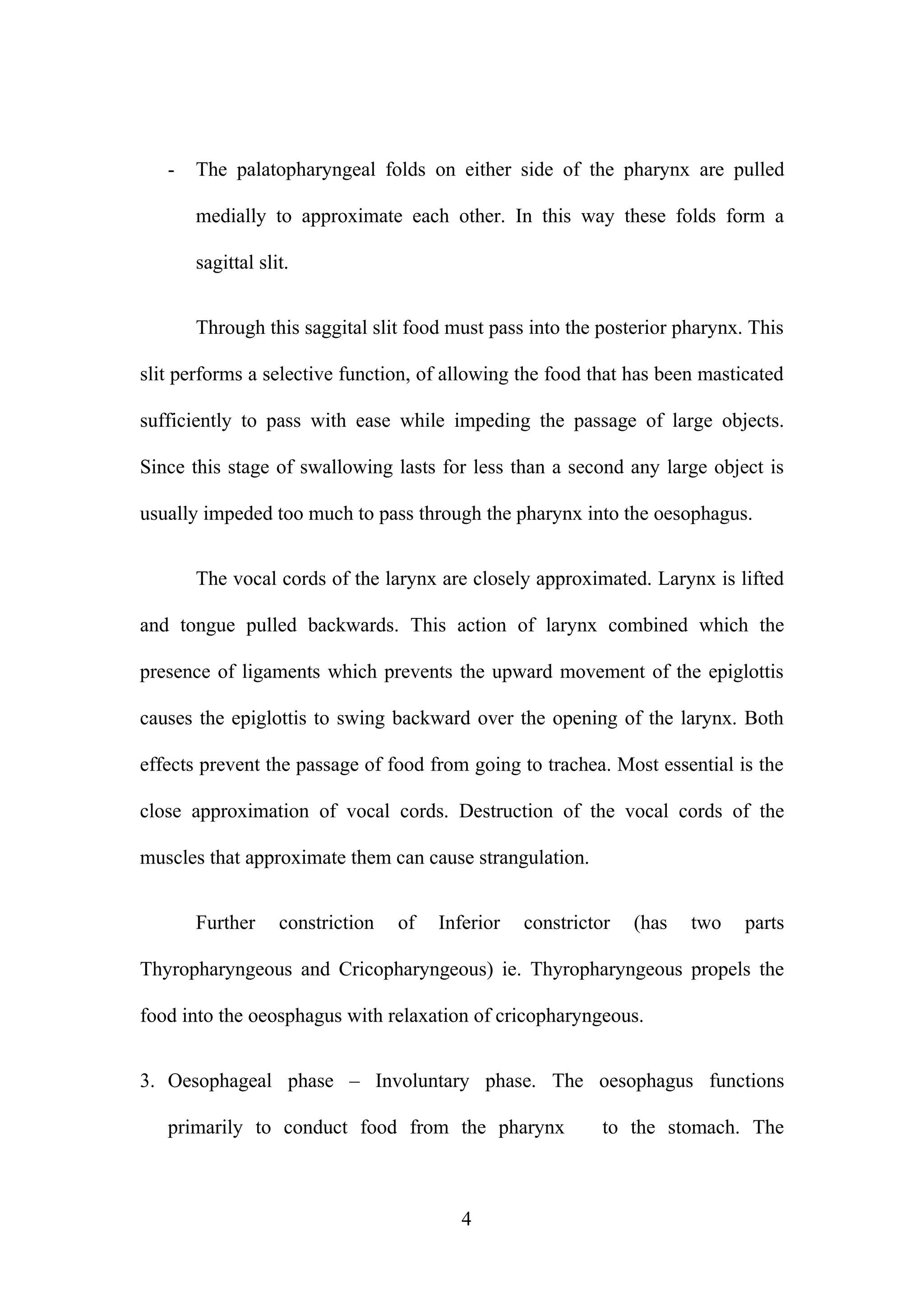 - The palatopharyngeal folds on either side of the pharynx are pulled
medially to approximate each other. In this way these folds form a
sagittal slit.
Through this saggital slit food must pass into the posterior pharynx. This
slit performs a selective function, of allowing the food that has been masticated
sufficiently to pass with ease while impeding the passage of large objects.
Since this stage of swallowing lasts for less than a second any large object is
usually impeded too much to pass through the pharynx into the oesophagus.
The vocal cords of the larynx are closely approximated. Larynx is lifted
and tongue pulled backwards. This action of larynx combined which the
presence of ligaments which prevents the upward movement of the epiglottis
causes the epiglottis to swing backward over the opening of the larynx. Both
effects prevent the passage of food from going to trachea. Most essential is the
close approximation of vocal cords. Destruction of the vocal cords of the
muscles that approximate them can cause strangulation.
Further constriction of Inferior constrictor (has two parts
Thyropharyngeous and Cricopharyngeous) ie. Thyropharyngeous propels the
food into the oeosphagus with relaxation of cricopharyngeous.
3. Oesophageal phase – Involuntary phase. The oesophagus functions
primarily to conduct food from the pharynx to the stomach. The
4
 