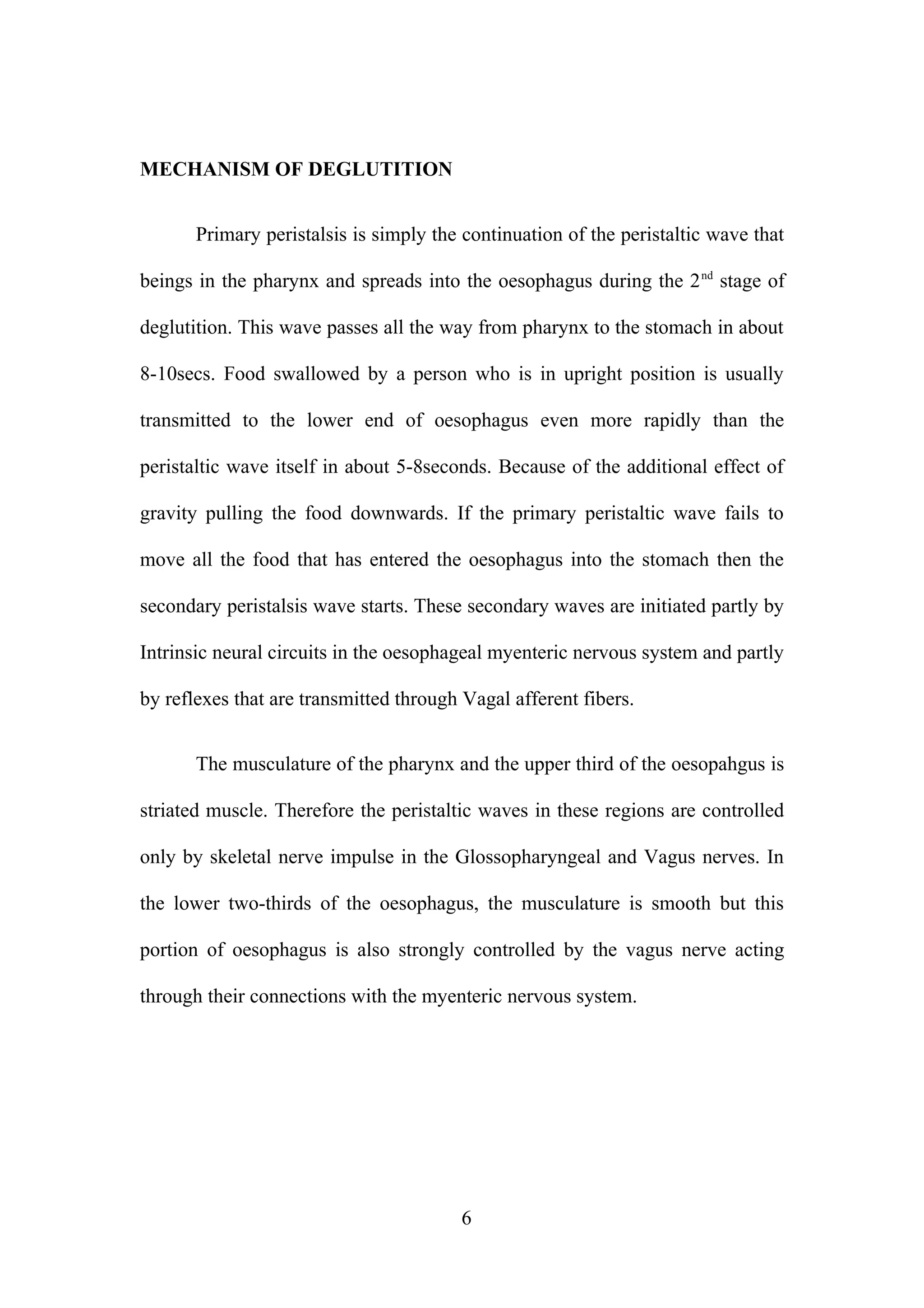 MECHANISM OF DEGLUTITION
Primary peristalsis is simply the continuation of the peristaltic wave that
beings in the pharynx and spreads into the oesophagus during the 2nd
stage of
deglutition. This wave passes all the way from pharynx to the stomach in about
8-10secs. Food swallowed by a person who is in upright position is usually
transmitted to the lower end of oesophagus even more rapidly than the
peristaltic wave itself in about 5-8seconds. Because of the additional effect of
gravity pulling the food downwards. If the primary peristaltic wave fails to
move all the food that has entered the oesophagus into the stomach then the
secondary peristalsis wave starts. These secondary waves are initiated partly by
Intrinsic neural circuits in the oesophageal myenteric nervous system and partly
by reflexes that are transmitted through Vagal afferent fibers.
The musculature of the pharynx and the upper third of the oesopahgus is
striated muscle. Therefore the peristaltic waves in these regions are controlled
only by skeletal nerve impulse in the Glossopharyngeal and Vagus nerves. In
the lower two-thirds of the oesophagus, the musculature is smooth but this
portion of oesophagus is also strongly controlled by the vagus nerve acting
through their connections with the myenteric nervous system.
6
 