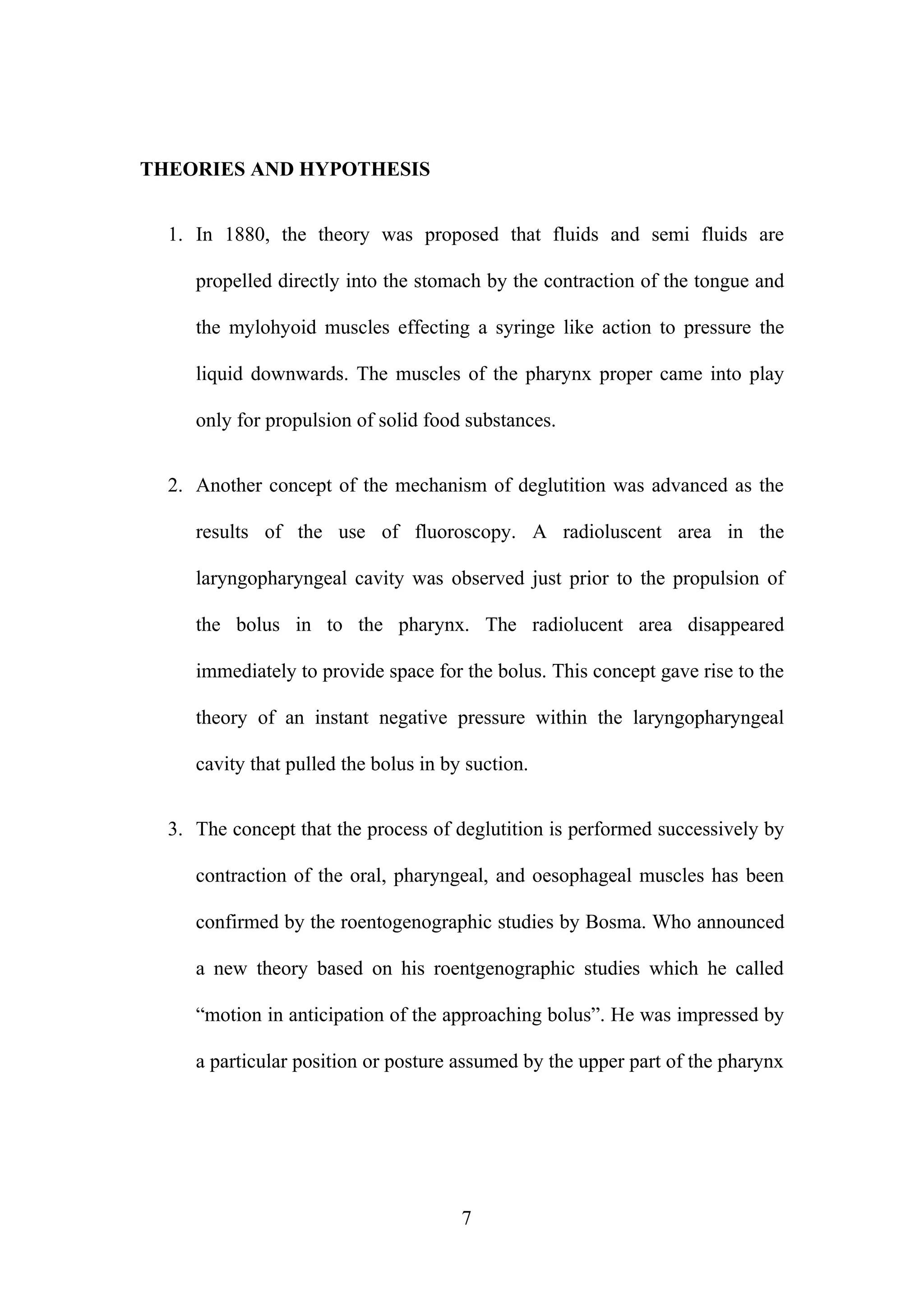 THEORIES AND HYPOTHESIS
1. In 1880, the theory was proposed that fluids and semi fluids are
propelled directly into the stomach by the contraction of the tongue and
the mylohyoid muscles effecting a syringe like action to pressure the
liquid downwards. The muscles of the pharynx proper came into play
only for propulsion of solid food substances.
2. Another concept of the mechanism of deglutition was advanced as the
results of the use of fluoroscopy. A radioluscent area in the
laryngopharyngeal cavity was observed just prior to the propulsion of
the bolus in to the pharynx. The radiolucent area disappeared
immediately to provide space for the bolus. This concept gave rise to the
theory of an instant negative pressure within the laryngopharyngeal
cavity that pulled the bolus in by suction.
3. The concept that the process of deglutition is performed successively by
contraction of the oral, pharyngeal, and oesophageal muscles has been
confirmed by the roentogenographic studies by Bosma. Who announced
a new theory based on his roentgenographic studies which he called
“motion in anticipation of the approaching bolus”. He was impressed by
a particular position or posture assumed by the upper part of the pharynx
7
 