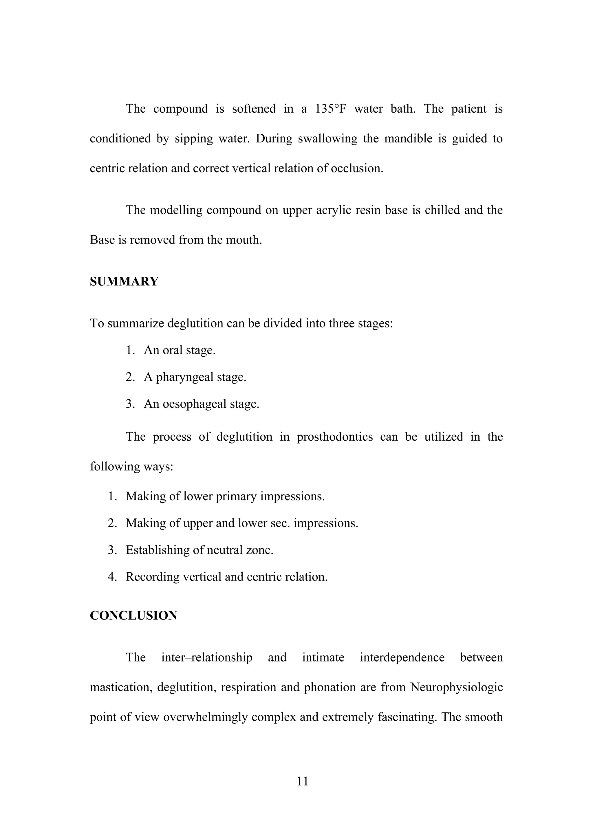 The compound is softened in a 135°F water bath. The patient is
conditioned by sipping water. During swallowing the mandible is guided to
centric relation and correct vertical relation of occlusion.
The modelling compound on upper acrylic resin base is chilled and the
Base is removed from the mouth.
SUMMARY
To summarize deglutition can be divided into three stages:
1. An oral stage.
2. A pharyngeal stage.
3. An oesophageal stage.
The process of deglutition in prosthodontics can be utilized in the
following ways:
1. Making of lower primary impressions.
2. Making of upper and lower sec. impressions.
3. Establishing of neutral zone.
4. Recording vertical and centric relation.
CONCLUSION
The inter–relationship and intimate interdependence between
mastication, deglutition, respiration and phonation are from Neurophysiologic
point of view overwhelmingly complex and extremely fascinating. The smooth
11
 