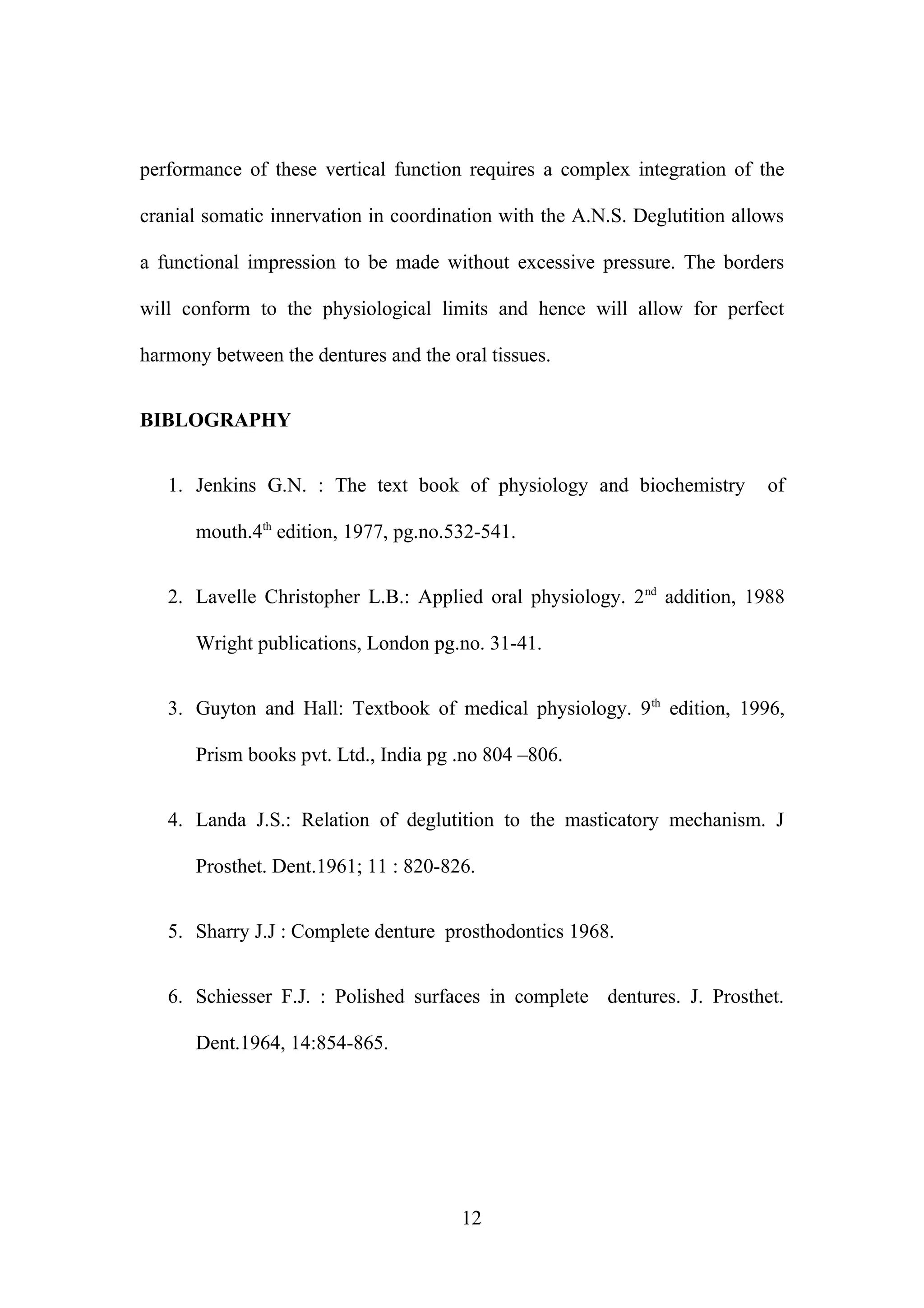 performance of these vertical function requires a complex integration of the
cranial somatic innervation in coordination with the A.N.S. Deglutition allows
a functional impression to be made without excessive pressure. The borders
will conform to the physiological limits and hence will allow for perfect
harmony between the dentures and the oral tissues.
BIBLOGRAPHY
1. Jenkins G.N. : The text book of physiology and biochemistry of
mouth.4th
edition, 1977, pg.no.532-541.
2. Lavelle Christopher L.B.: Applied oral physiology. 2nd
addition, 1988
Wright publications, London pg.no. 31-41.
3. Guyton and Hall: Textbook of medical physiology. 9th
edition, 1996,
Prism books pvt. Ltd., India pg .no 804 –806.
4. Landa J.S.: Relation of deglutition to the masticatory mechanism. J
Prosthet. Dent.1961; 11 : 820-826.
5. Sharry J.J : Complete denture prosthodontics 1968.
6. Schiesser F.J. : Polished surfaces in complete dentures. J. Prosthet.
Dent.1964, 14:854-865.
12
 
