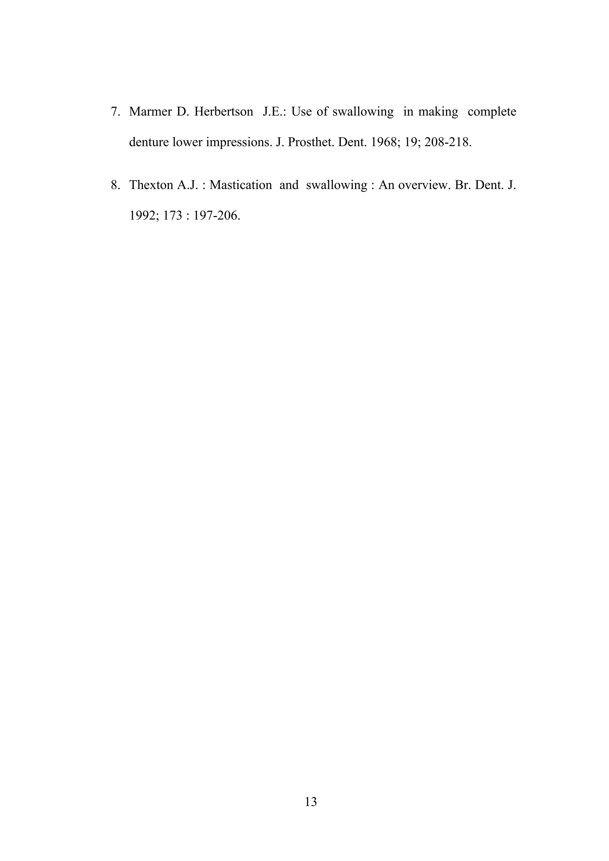 7. Marmer D. Herbertson J.E.: Use of swallowing in making complete
denture lower impressions. J. Prosthet. Dent. 1968; 19; 208-218.
8. Thexton A.J. : Mastication and swallowing : An overview. Br. Dent. J.
1992; 173 : 197-206.
13
 