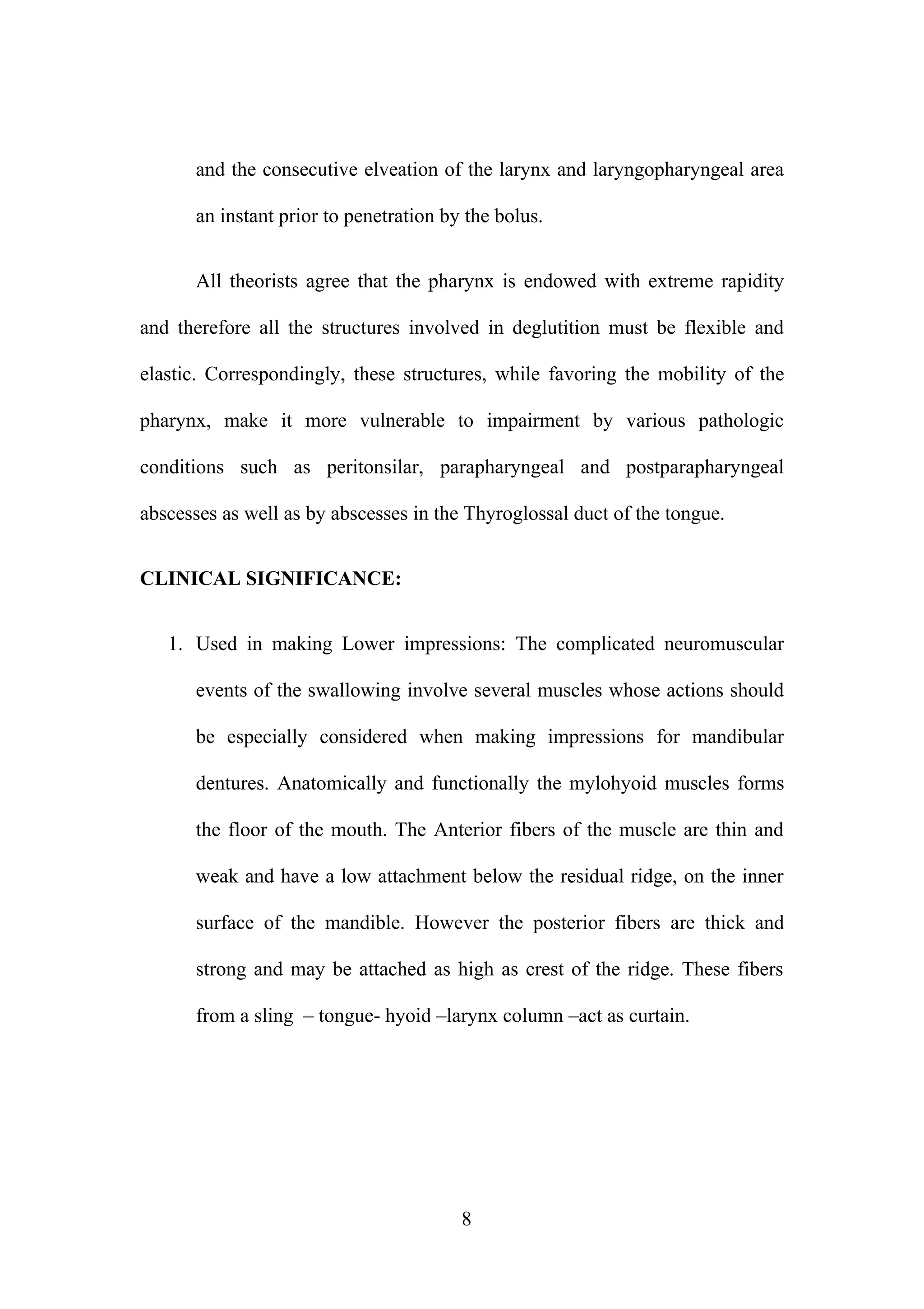 and the consecutive elveation of the larynx and laryngopharyngeal area
an instant prior to penetration by the bolus.
All theorists agree that the pharynx is endowed with extreme rapidity
and therefore all the structures involved in deglutition must be flexible and
elastic. Correspondingly, these structures, while favoring the mobility of the
pharynx, make it more vulnerable to impairment by various pathologic
conditions such as peritonsilar, parapharyngeal and postparapharyngeal
abscesses as well as by abscesses in the Thyroglossal duct of the tongue.
CLINICAL SIGNIFICANCE:
1. Used in making Lower impressions: The complicated neuromuscular
events of the swallowing involve several muscles whose actions should
be especially considered when making impressions for mandibular
dentures. Anatomically and functionally the mylohyoid muscles forms
the floor of the mouth. The Anterior fibers of the muscle are thin and
weak and have a low attachment below the residual ridge, on the inner
surface of the mandible. However the posterior fibers are thick and
strong and may be attached as high as crest of the ridge. These fibers
from a sling – tongue- hyoid –larynx column –act as curtain.
8
 