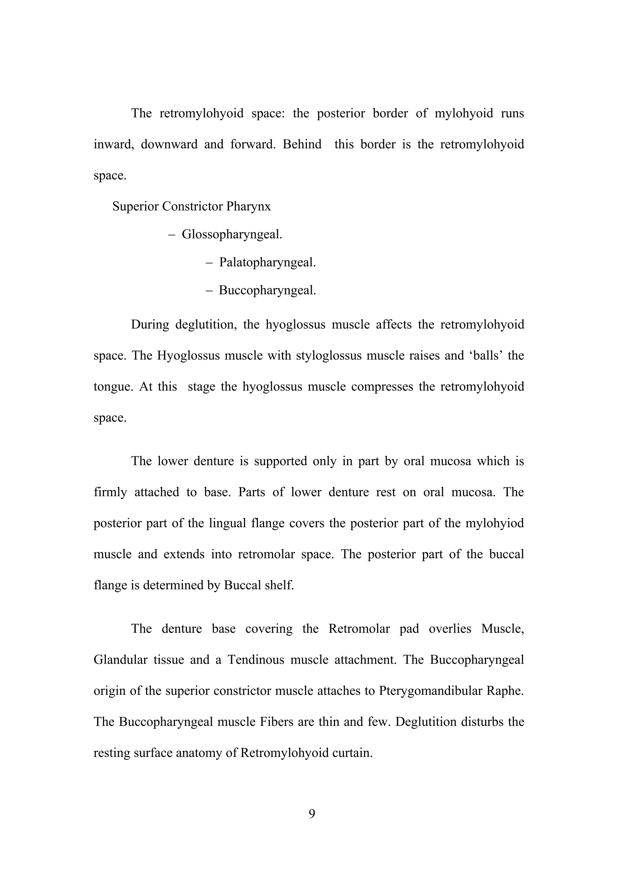 The retromylohyoid space: the posterior border of mylohyoid runs
inward, downward and forward. Behind this border is the retromylohyoid
space.
Superior Constrictor Pharynx
– Glossopharyngeal.
– Palatopharyngeal.
– Buccopharyngeal.
During deglutition, the hyoglossus muscle affects the retromylohyoid
space. The Hyoglossus muscle with styloglossus muscle raises and ‘balls’ the
tongue. At this stage the hyoglossus muscle compresses the retromylohyoid
space.
The lower denture is supported only in part by oral mucosa which is
firmly attached to base. Parts of lower denture rest on oral mucosa. The
posterior part of the lingual flange covers the posterior part of the mylohyiod
muscle and extends into retromolar space. The posterior part of the buccal
flange is determined by Buccal shelf.
The denture base covering the Retromolar pad overlies Muscle,
Glandular tissue and a Tendinous muscle attachment. The Buccopharyngeal
origin of the superior constrictor muscle attaches to Pterygomandibular Raphe.
The Buccopharyngeal muscle Fibers are thin and few. Deglutition disturbs the
resting surface anatomy of Retromylohyoid curtain.
9
 
