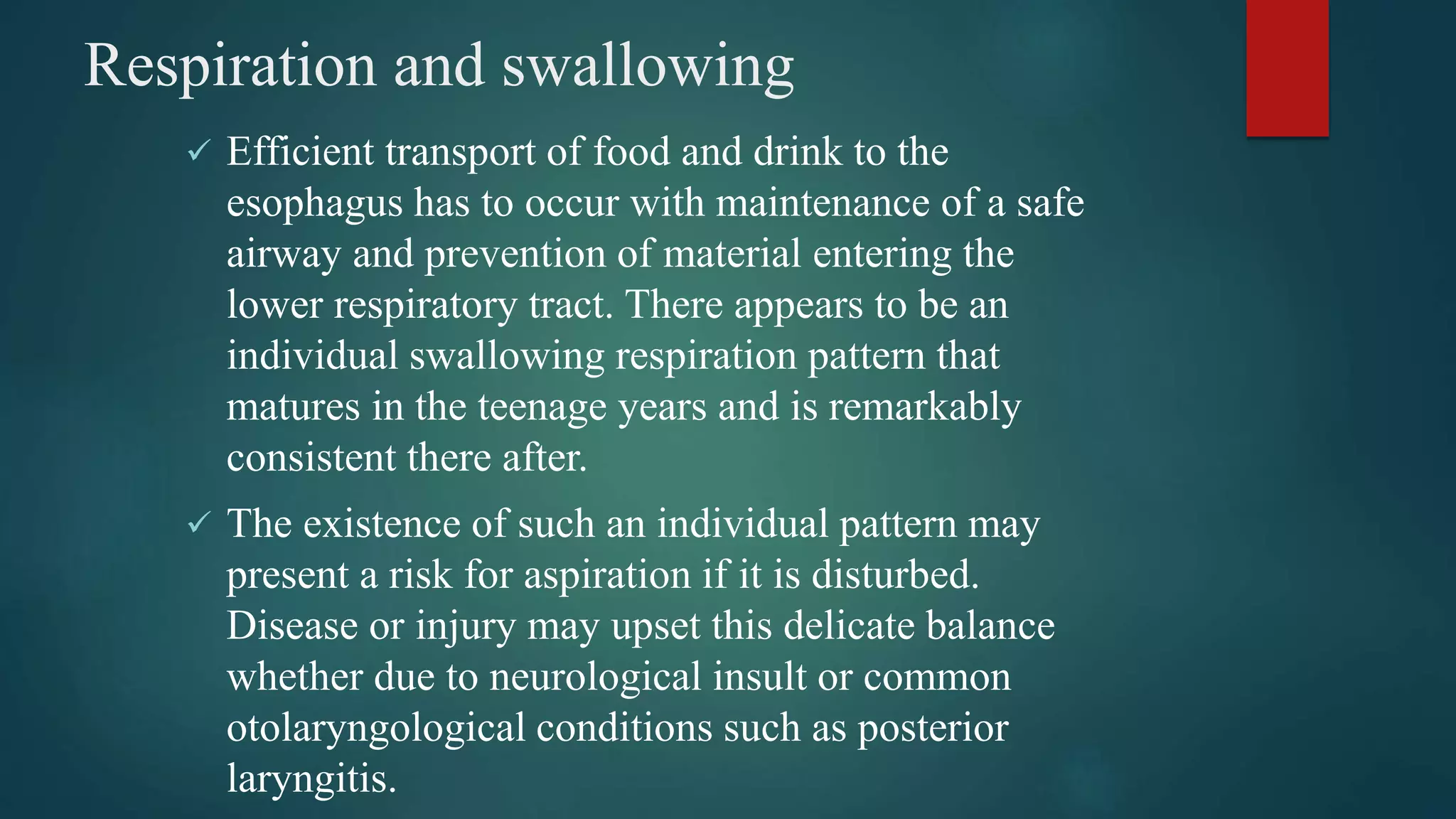 Respiration and swallowing
 Efficient transport of food and drink to the
esophagus has to occur with maintenance of a safe
airway and prevention of material entering the
lower respiratory tract. There appears to be an
individual swallowing respiration pattern that
matures in the teenage years and is remarkably
consistent there after.
 The existence of such an individual pattern may
present a risk for aspiration if it is disturbed.
Disease or injury may upset this delicate balance
whether due to neurological insult or common
otolaryngological conditions such as posterior
laryngitis.
 