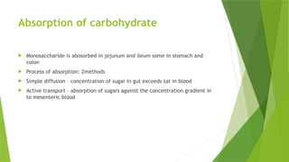 Absorption of carbohydrate
 Monosaccharide is abosorbed in jejunum and ileum some in stomach and
colon
 Process of absorption: 2methods
 Simple diffusion – concentration of sugar in gut exceeds tat in blood
 Active transport – absorption of sugars against the concentration gradient in
to mesenteric blood
 