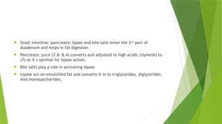  Small intestine: pancreatic lipase and bile salts enter the 2nd
part of
duodenum and helps in fat digestion.
 Pancreatic juice (7.8- 8.4) converts and adjusted to high acidic chyme(6) to
(7) so it s optimal for lipase action.
 Bile salts play a role in activating lipase
 Lipase act on emulsified fat and converts it in to triglycerides, diglycerides.
And monosaccharides,
 