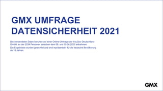 GMX UMFRAGE
DATENSICHERHEIT 2021
Die verwendeten Daten beruhen auf einer Online-Umfrage der YouGov Deutschland
GmbH, an der 2034 Personen zwischen dem 08. und 10.06.2021 teilnahmen.
Die Ergebnisse wurden gewichtet und sind repräsentativ für die deutsche Bevölkerung
ab 18 Jahren.
 