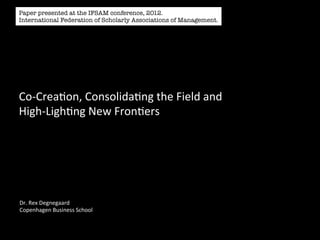 Paper presented at the IFSAM conference, 2012.
International Federation of Scholarly Associations of Management.




Co-­‐Crea'on,	
  Consolida'ng	
  the	
  Field	
  and	
  
High-­‐Ligh'ng	
  New	
  Fron'ers	
  




Dr.	
  Rex	
  Degnegaard	
  
Copenhagen	
  Business	
  School	
  
 