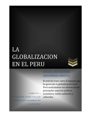 LA
GLOBALIZACION
EN EL PERU
                            ANGELL KATHERINE
                            ARGOMEDO ANGULO
                            El artículo trata sobre el impacto que
                            ha generado la globalización en el
                            Perú analizándose los efectos en sus
                            principales aspectos político,
               COMPUTO 1
                            económico, medio ambiente y
UNIVERSIDAD CESAR VALLEJO   culturales.
  PROYECTOR INFORMATIVO

               21/02/2012
 
