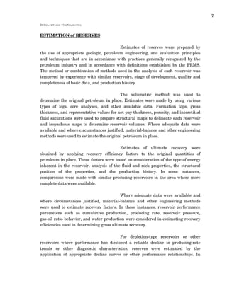 7
DeGolyer and MacNaughton
ESTIMATION of RESERVES
Estimates of reserves were prepared by
the use of appropriate geologic, petroleum engineering, and evaluation principles
and techniques that are in accordance with practices generally recognized by the
petroleum industry and in accordance with definitions established by the PRMS.
The method or combination of methods used in the analysis of each reservoir was
tempered by experience with similar reservoirs, stage of development, quality and
completeness of basic data, and production history.
The volumetric method was used to
determine the original petroleum in place. Estimates were made by using various
types of logs, core analyses, and other available data. Formation tops, gross
thickness, and representative values for net pay thickness, porosity, and interstitial
fluid saturations were used to prepare structural maps to delineate each reservoir
and isopachous maps to determine reservoir volumes. Where adequate data were
available and where circumstances justified, material-balance and other engineering
methods were used to estimate the original petroleum in place.
Estimates of ultimate recovery were
obtained by applying recovery efficiency factors to the original quantities of
petroleum in place. These factors were based on consideration of the type of energy
inherent in the reservoir, analysis of the fluid and rock properties, the structural
position of the properties, and the production history. In some instances,
comparisons were made with similar producing reservoirs in the area where more
complete data were available.
Where adequate data were available and
where circumstances justified, material-balance and other engineering methods
were used to estimate recovery factors. In these instances, reservoir performance
parameters such as cumulative production, producing rate, reservoir pressure,
gas-oil ratio behavior, and water production were considered in estimating recovery
efficiencies used in determining gross ultimate recovery.
For depletion-type reservoirs or other
reservoirs where performance has disclosed a reliable decline in producing-rate
trends or other diagnostic characteristics, reserves were estimated by the
application of appropriate decline curves or other performance relationships. In
 
