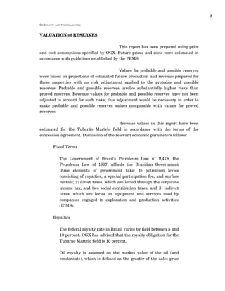 9
DeGolyer and MacNaughton
VALUATION of RESERVES
This report has been prepared using price
and cost assumptions specified by OGX. Future prices and costs were estimated in
accordance with guidelines established by the PRMS.
Values for probable and possible reserves
were based on projections of estimated future production and revenue prepared for
these properties with no risk adjustment applied to the probable and possible
reserves. Probable and possible reserves involve substantially higher risks than
proved reserves. Revenue values for probable and possible reserves have not been
adjusted to account for such risks; this adjustment would be necessary in order to
make probable and possible reserves values comparable with values for proved
reserves.
Revenue values in this report have been
estimated for the Tubarão Martelo field in accordance with the terms of the
concession agreement. Discussion of the relevant economic parameters follows:
Fiscal Terms
The Government of Brazil’s Petroleum Law n° 9,478, the
Petroleum Law of 1997, affords the Brazilian Government
three elements of government take: 1) petroleum levies
consisting of royalties, a special participation fee, and surface
rentals; 2) direct taxes, which are levied through the corporate
income tax, and two social contribution taxes; and 3) indirect
taxes, which are levies on equipment and services used by
companies engaged in exploration and production activities
(ICMS).
Royalties
The federal royalty rate in Brazil varies by field between 5 and
10 percent. OGX has advised that the royalty obligation for the
Tubarão Martelo field is 10 percent.
Oil royalty is assessed on the market value of the oil (and
condensate), which is defined as the greater of the sales price
 