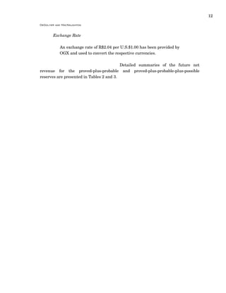 12
DeGolyer and MacNaughton
Exchange Rate
An exchange rate of R$2.04 per U.S.$1.00 has been provided by
OGX and used to convert the respective currencies.
Detailed summaries of the future net
revenue for the proved-plus-probable and proved-plus-probable-plus-possible
reserves are presented in Tables 2 and 3.
 