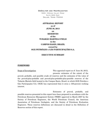 DeGolyer and MacNaughton
5001 Spring Valley Road
Suite 800 East
Dallas, Texas 75244
APPRAISAL REPORT
as of
JUNE 30, 2013
on
RESERVES
of the
TUBARÃO MARTELO FIELD
in the
CAMPOS BASIN, BRAZIL
owned by
OGX PETRÓLEO e GÁS PARTICIPAÇÕES S.A.
EXECUTIVE SUMMARY
FOREWORD
Scope of Investigation This appraisal report as of June 30, 2013,
presents estimates of the extent of the
proved, probable, and possible crude oil reserves and the estimates of the value of
the proved-plus-probable and proved-plus-probable-plus-possible reserves of the
Tubarão Martelo field located in the Campos Basin, Brazil, in which OGX Petróleo e
Gás Participações S.A. (OGX) has represented that it owns a 100-percent working
interest.
Estimates of proved, probable, and
possible reserves presented in this report have been prepared in accordance with the
Petroleum Resources Management System (PRMS) approved in March 2007 by the
Society of Petroleum Engineers, the World Petroleum Council, the American
Association of Petroleum Geologists, and the Society of Petroleum Evaluation
Engineers. These reserves definitions are discussed in detail in the Definition of
Reserves section of this report.
 