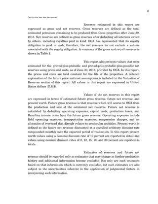 2
DeGolyer and MacNaughton
Reserves estimated in this report are
expressed as gross and net reserves. Gross reserves are defined as the total
estimated petroleum remaining to be produced from these properties after June 30,
2013. Net reserves are defined as gross reserves after deducting all interests owned
by others, including royalties paid in kind. OGX has represented that its royalty
obligation is paid in cash; therefore, the net reserves do not exclude a volume
associated with the royalty obligation. A summary of the gross and net oil reserves is
shown in Table 1.
This report also presents values that were
estimated for the proved-plus-probable and proved-plus-probable-plus-possible net
reserves using prices and costs, as of June 30, 2013, provided by OGX. In this report,
the prices and costs are held constant for the life of the properties. A detailed
explanation of the future price and cost assumptions is included in the Valuation of
Reserves section of this report. All values in this report are expressed in United
States dollars (U.S.$).
Values of the net reserves in this report
are expressed in terms of estimated future gross revenue, future net revenue, and
present worth. Future gross revenue is that revenue which will accrue to OGX from
the production and sale of the estimated net reserves. Future net revenue is
calculated by deducting operating expenses, capital costs, production taxes, and
Brazilian income taxes from the future gross revenue. Operating expenses include
field operating expenses, transportation expenses, compression charges, and an
allocation of overhead that directly relates to production activities. Present worth is
defined as the future net revenue discounted at a specified arbitrary discount rate
compounded monthly over the expected period of realization. In this report present
worth values using a nominal discount rate of 10 percent are reported in detail and
values using nominal discount rates of 8, 12, 15, 18, and 20 percent are reported as
totals.
Estimates of reserves and future net
revenue should be regarded only as estimates that may change as further production
history and additional information become available. Not only are such estimates
based on that information which is currently available, but such estimates are also
subject to the uncertainties inherent in the application of judgmental factors in
interpreting such information.
 
