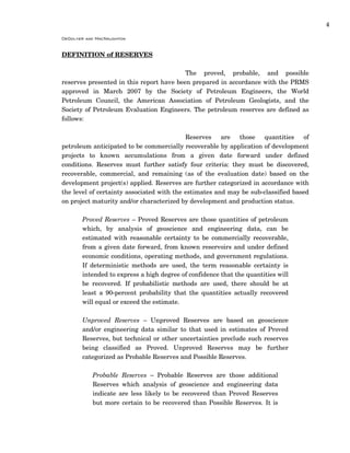 4
DeGolyer and MacNaughton
DEFINITION of RESERVES
The proved, probable, and possible
reserves presented in this report have been prepared in accordance with the PRMS
approved in March 2007 by the Society of Petroleum Engineers, the World
Petroleum Council, the American Association of Petroleum Geologists, and the
Society of Petroleum Evaluation Engineers. The petroleum reserves are defined as
follows:
Reserves are those quantities of
petroleum anticipated to be commercially recoverable by application of development
projects to known accumulations from a given date forward under defined
conditions. Reserves must further satisfy four criteria: they must be discovered,
recoverable, commercial, and remaining (as of the evaluation date) based on the
development project(s) applied. Reserves are further categorized in accordance with
the level of certainty associated with the estimates and may be sub-classified based
on project maturity and/or characterized by development and production status.
Proved Reserves – Proved Reserves are those quantities of petroleum
which, by analysis of geoscience and engineering data, can be
estimated with reasonable certainty to be commercially recoverable,
from a given date forward, from known reservoirs and under defined
economic conditions, operating methods, and government regulations.
If deterministic methods are used, the term reasonable certainty is
intended to express a high degree of confidence that the quantities will
be recovered. If probabilistic methods are used, there should be at
least a 90-percent probability that the quantities actually recovered
will equal or exceed the estimate.
Unproved Reserves – Unproved Reserves are based on geoscience
and/or engineering data similar to that used in estimates of Proved
Reserves, but technical or other uncertainties preclude such reserves
being classified as Proved. Unproved Reserves may be further
categorized as Probable Reserves and Possible Reserves.
Probable Reserves – Probable Reserves are those additional
Reserves which analysis of geoscience and engineering data
indicate are less likely to be recovered than Proved Reserves
but more certain to be recovered than Possible Reserves. It is
 