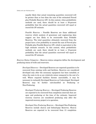 5
DeGolyer and MacNaughton
equally likely that actual remaining quantities recovered will
be greater than or less than the sum of the estimated Proved
plus Probable Reserves (2P). In this context, when probabilistic
methods are used, there should be at least a 50-percent
probability that the actual quantities recovered will equal or
exceed the 2P estimate.
Possible Reserves – Possible Reserves are those additional
reserves which analysis of geoscience and engineering data
suggest are less likely to be recoverable than Probable
Reserves. The total quantities ultimately recovered from the
project have a low probability to exceed the sum of Proved plus
Probable plus Possible Reserves (3P), which is equivalent to the
high estimate scenario. In this context, when probabilistic
methods are used, there should be at least a 10-percent
probability that the actual quantities recovered will equal or
exceed the 3P estimate.
Reserves Status Categories – Reserves status categories define the development and
producing status of wells and reservoirs.
Developed Reserves – Developed Reserves are expected quantities to be
recovered from existing wells and facilities. Reserves are considered
developed only after the necessary equipment has been installed, or
when the costs to do so are relatively minor compared to the cost of a
well. Where required facilities become unavailable, it may be
necessary to reclassify Developed Reserves as Undeveloped. Developed
Reserves may be further sub-classified as Producing or
Non-Producing.
Developed Producing Reserves – Developed Producing Reserves
are expected to be recovered from completion intervals that are
open and producing at the time of the estimate. Improved
recovery reserves are considered producing only after the
improved recovery project is in operation.
Developed Non-Producing Reserves – Developed Non-Producing
Reserves include shut-in and behind-pipe Reserves. Shut-in
Reserves are expected to be recovered from (1) completion
 