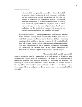 6
DeGolyer and MacNaughton
intervals which are open at the time of the estimate but which
have not yet started producing, (2) wells which were shut-in for
market conditions or pipeline connections, or (3) wells not
capable of production for mechanical reasons. Behind-pipe
Reserves are expected to be recovered from zones in existing
wells which will require additional completion work or future
recompletion prior to the start of production. In all cases,
production can be initiated or restored with relatively low
expenditure compared to the cost of drilling a new well.
Undeveloped Reserves – Undeveloped Reserves are quantities expected
to be recovered through future investments: (1) from new wells on
undrilled acreage in known accumulations, (2) from deepening
existing wells to a different (but known) reservoir, (3) from infill wells
that will increase recovery, or (4) where a relatively large expenditure
(e.g. when compared to the cost of drilling a new well) is required to
(a) recomplete an existing well or (b) install production or
transportation facilities for primary or improved recovery projects.
The extent to which probable and possible
reserves ultimately may be recategorized as proved reserves is dependent upon
future drilling, testing, and well performance. The degree of risk to be applied in
evaluating probable and possible reserves is influenced by economic and
technological factors as well as the time element. Probable and possible reserves in
this report have not been adjusted in consideration of these additional risks to make
them comparable to proved reserves. There are no proved reserves attributable to
this field.
 