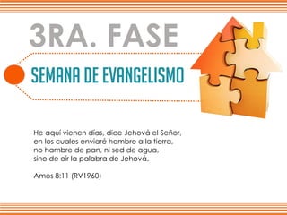 SEMANA DE EVANGELISMO
Lo que a continuación se muestrano es una estrategiapara ganar gente,
es la más bien la experienciamas linda que un cristiano no debe dejarde vivirla.
3RA. FASE
He aquí vienen días, dice Jehová el Señor,
en los cuales enviaré hambre a la tierra,
no hambre de pan, ni sed de agua,
sino de oír la palabra de Jehová.
Amos 8:11 (RV1960)
 