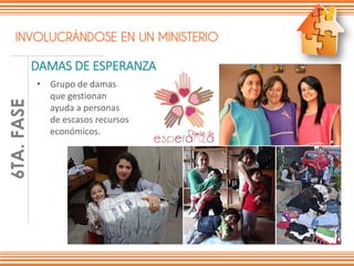 INVOLUCRÁNDOSE EN UN MINISTERIO
DAMAS DE ESPERANZA
FASE1DE6
• Grupo de damas
que gestionan
ayuda a personas
de escasos recursos
económicos.
6TA.FASE
 