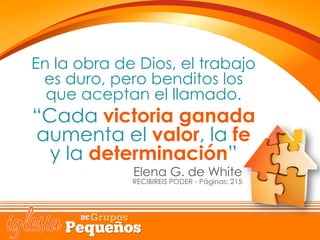 En la obra de Dios, el trabajo
es duro, pero benditos los
que aceptan el llamado.
“Cada victoria ganada
aumenta el valor, la fe
y la determinación”
Elena G. de White
RECIBIREIS PODER - Páginas: 215
 