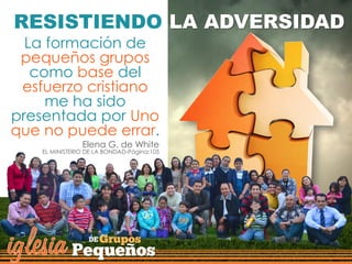 La formación de
pequeños grupos
como base del
esfuerzo cristiano
me ha sido
presentada por Uno
que no puede errar.
Elena G. de White
EL MINISTERIO DE LA BONDAD-Página:105
RESISTIENDO LA ADVERSIDAD
 