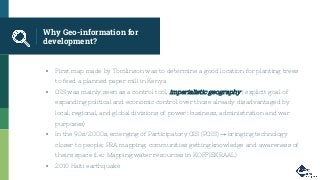 Why Geo-information for
development?
▪ First map made by Tomlinson was to determine a good location for planting trees
to feed a planned paper mill in Kenya
▪ GIS was mainly seen as a control tool, imperialistic geography ( explicit goal of
expanding political and economic control over those already disadvantaged by
local, regional, and global divisions of power: business, administration and war
purposes)
▪ In the 90s/2000s, emerging of Participatory GIS (PGIS) → bringing technology
closer to people; PRA mapping, communities getting knowledge and awareness of
theirs space (i.e.: Mapping water resources in KOFFIEKRAAL)
▪ 2010 Haiti earthquake
 