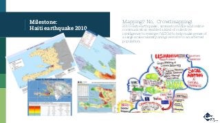 Milestone:
Haiti earthquake 2010
Mapping? No, Crowdmapping!
2010 Haiti earthquake , access to mobile and online
communication enabled a kind of collective
intelligence to emerge (V&TCs) to help make sense of
a large scale calamity and give voice to an affected
population.
 