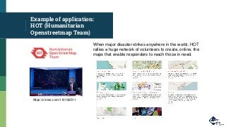 Example of application:
HOT (Humanitarian
Openstreetmap Team)
When major disaster strikes anywhere in the world, HOT
rallies a huge network of volunteers to create, online, the
maps that enable responders to reach those in need.
https://vimeo.com/110162511
 