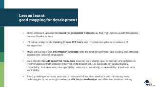 Lesson learnt:
good mapping for development
▪ store and back up essential baseline geospatial datasets so that they can be used immediately
once a disaster occurs
▪ Introduce and provide training in new ICT tools and information systems in advance of
emergencies
▪ Make critical data and information sharable with the host government, civil society and affected
populations (in local languages)
▪ data should include essential meta-data (source, date-stamp, geo-reference) and adheres to
the Principles of Humanitarian Information Management, i.e. accessibility, accountability,
impartiality, inclusiveness, interoperability, relevance, sensitivity, sustainability, timeliness and
verifiability.
▪ Simply making enormous amounts of data and information available and introducing new
technologies is not enough to ensure efficient coordination and effective decision-making.
 