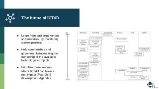The future of ICT4D
● Learn from past experiences
and mistakes, by monitoring
current projects
● Help communities and
governments increasing the
ownership of the available
technologies/projects
● Prioritize those sectors
where ICT4D can have a
real impact (Post-2015
development Agenda)
 