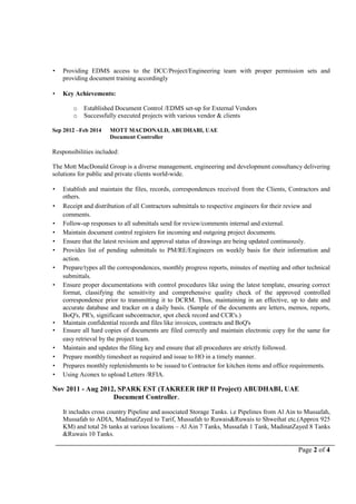 Page 2 of 4
 Providing EDMS access to the DCC/Project/Engineering team with proper permission sets and
providing document training accordingly
 Key Achievements:
o Established Document Control /EDMS set-up for External Vendors
o Successfully executed projects with various vendor & clients
Sep 2012 –Feb 2014 MOTT MACDONALD, ABUDHABI, UAE
Document Controller
Responsibilities included:
The Mott MacDonald Group is a diverse management, engineering and development consultancy delivering
solutions for public and private clients world-wide.
 Establish and maintain the files, records, correspondences received from the Clients, Contractors and
others.
 Receipt and distribution of all Contractors submittals to respective engineers for their review and
comments.
 Follow-up responses to all submittals send for review/comments internal and external.
 Maintain document control registers for incoming and outgoing project documents.
 Ensure that the latest revision and approval status of drawings are being updated continuously.
 Provides list of pending submittals to PM/RE/Engineers on weekly basis for their information and
action.
 Prepare/types all the correspondences, monthly progress reports, minutes of meeting and other technical
submittals.
 Ensure proper documentations with control procedures like using the latest template, ensuring correct
format, classifying the sensitivity and comprehensive quality check of the approved controlled
correspondence prior to transmitting it to DCRM. Thus, maintaining in an effective, up to date and
accurate database and tracker on a daily basis. (Sample of the documents are letters, memos, reports,
BoQ's, PR's, significant subcontractor, spot check record and CCR's.)
 Maintain confidential records and files like invoices, contracts and BoQ's
 Ensure all hard copies of documents are filed correctly and maintain electronic copy for the same for
easy retrieval by the project team.
 Maintain and updates the filing key and ensure that all procedures are strictly followed.
 Prepare monthly timesheet as required and issue to HO in a timely manner.
 Prepares monthly replenishments to be issued to Contractor for kitchen items and office requirements.
 Using Aconex to upload Letters /RFIA.
Nov 2011 - Aug 2012, SPARK EST (TAKREER IRP II Project) ABUDHABI, UAE
Document Controller.
It includes cross country Pipeline and associated Storage Tanks. i.e Pipelines from Al Ain to Mussafah,
Mussafah to ADIA, MadinatZayed to Tarif, Mussafah to Ruwais&Ruwais to Shweihat etc.(Approx 925
KM) and total 26 tanks at various locations – Al Ain 7 Tanks, Mussafah 1 Tank, MadinatZayed 8 Tanks
&Ruwais 10 Tanks.
 