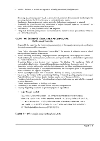 Page 3 of 4
 Receive Distribute / Circulate and register all incoming documents / correspondence.
 Receiving & performing quality check on contractor/subcontractors documents and distributing to the
respecting discipline for Review/Approval as per the distribution matrix.
 Handle entire database & generate various reports for the Engineers requirements as required.
 Responsible for organizing and daily maintenance of project files (both paper and electronically) for
timely retrieval of documentation on large projects.
 Daily received ITR and Coordinate with QA/QC Engineer.
 Filing of all documents/correspondence and maintained in a manner to ensure quick and easy retrievals
per Takreer QES standards.
Feb 2006 – Oct 2011 MOTT MACDONALD, ABUDHABI, UAE
SR. Document Controller
Responsible for supporting the Engineers in documentation of the respective projects and coordination
for smooth execution of Power projects.
 Using Project Information Management System (PIMS) for scanning & uploading projects related
correspondences, drawings & Documents.
 Receive and stamp, all incoming / outgoing documents updating the log for each projects documents.
 Reads and analyzes incoming memos, submissions, and reports in order to determine their significance
and plan their distribution.
 Organizing Filing system (project wise) including File labeling, File numbering, Table of
contents/Index, File location , storage of Files and dispensing of obsolete documents/records etc
 Supervising incoming and outgoing mail distribution Organizing and follow up of incoming documents.
 Ensure that controlled copies of latest approved documents and drawings are given to the appropriate
staff & contractors and suppliers as required.
 Provide required photocopies, print of documents / drawings and binding to project team.
 Supervising the Company archive, maintaining the filing system and updating company records as per
Project Guidelines and Company Quality Standard are also part of the responsibilities.
 Provides technical support to the Project Coordination Section by locating and retrieval of drawings and
technical documents.
 Provide necessary assistance to the filing room users.
 Maintaining of the Internal & External records associated with procedures.
 Tracking the pending documents by generating reports on regular basis.
 Major Projects handled:
132kV SUBSTATION AND CABLES – SIR BANIYAS ISLAND(TRANSCO/ADDC/TDIC)
400KV/132KV/33KV SUBSTATION - SADIYAT ISLAND, ABUDHABI(TRANSCO/ADDC/TDIC)
132/22Kv PRIMARY SUBSTATION (4Nos) –SAADIYAT ISLAND(TRANSCO/ADDC/TDIC)
22kV POWER DISTRIBUTION NETWORK – SAADIYAT ISLAND (ADDC/PARSONS/TDIC)
400/132kV Bukadra&Jafza Substations, DUBAI (DEWA)
May2002 - Nov 2003: Emayam Computer Peripherals, India
 