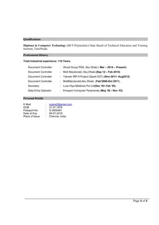 Page 4 of 4
Qualifications
Diploma in Computer Technology (DCT-Polytechnic) State Board of Technical Education and Training
Institute, TamilNadu.
Professional History
Total Industrial experience: +10 Years.
 Document Controller : Wood Group PSN, Abu Dhabi ( Mar – 2014 – Present)
 Document Controller : Mott Macdonald, Abu Dhabi.(Sep 12 – Feb 2014)
 Document Controller : Takreer IRP-II Project (Spark EST) (Nov-2011- Aug2012)
 Document Controller : MottMacdonald,Abu Dhabi. (Feb’2006-Oct 2011).
 Secretary : Luck Hiya Maldives Pvt.Ltd(Dec ‘03- Feb ‘05).
 Data Entry Operator : Emayam Computer Peripherals (May ‘02 - Nov ‘03)
Personal Details
E-Mail : vjypre2@gmail.com
DOB : 31.07.1978
Passport No : G 9400481
Date of Exp : 06-07-2018
Place of Issue : Chennai, India
 