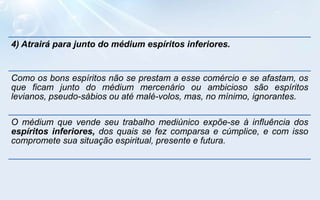 4) Atrairá para junto do médium espíritos inferiores.


Como os bons espíritos não se prestam a esse comércio e se afastam, os
que ficam junto do médium mercenário ou ambicioso são espíritos
levianos, pseudo-sábios ou até malé-volos, mas, no mínimo, ignorantes.

O médium que vende seu trabalho mediúnico expõe-se à influência dos
espíritos inferiores, dos quais se fez comparsa e cúmplice, e com isso
compromete sua situação espiritual, presente e futura.
 
