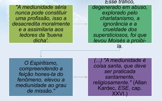 Esse tráfico,
 "A mediunidade séria    degenerado em abuso,
 nunca pode constituir        explorado pelo
 uma profissão, isso a       charlatanismo, a
desacredita moralmente        ignorância e a
  e a assimilaria aos         crueldade dos
   ledores da 'buena     supersticiosos, foi que
         dicha'.          levou Moisés a proibi-
                                    la.

                          (...) "A mediunidade é
     O Espiritismo,
                         coisa santa, que deve
  compreendendo a
                                ser praticada
  feição hones-ta do
                                 santamente,
 fenômeno, elevou a
                         religiosamente." (Allan
 mediunidade ao grau
                            Kardec, ESE, cap.
      de missão."
                                   XXVI.)
 