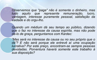 Observemos que "paga" não é somente o dinheiro, mas
tudo aquilo que represente remuneração, lucro,
vantagem, interesse puramente pessoal, satisfação da
vaidade e do orgu-lho.

Quando um médium dá seu tempo ao público, dizendo
que o faz no interesse da causa espírita, mas não pode
dá-lo de graça, perguntamos com Kardec:
“Mas será no interesse da causa ou no seu próprio que o
dá”? E não será porque ele entrevê aí uma ocupação
lucrativa? Por este preço, encontram-se sempre pessoas
devotadas. Porventura haverá somente este trabalho á
sua disposição?
 