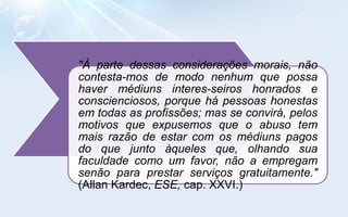"À parte dessas considerações morais, não
contesta-mos de modo nenhum que possa
haver médiuns interes-seiros honrados e
conscienciosos, porque há pessoas honestas
em todas as profissões; mas se convirá, pelos
motivos que expusemos que o abuso tem
mais razão de estar com os médiuns pagos
do que junto àqueles que, olhando sua
faculdade como um favor, não a empregam
senão para prestar serviços gratuitamente."
(Allan Kardec, ESE, cap. XXVI.)
 
