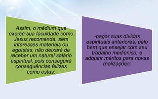 Assim, o médium que
exerce sua faculdade como
                                   -pagar suas dívidas
   Jesus recomenda, sem
                               espirituais anteriores, pelo
   interesses materiais ou
                                bem que ensejar com seu
  egoístas, não deixará de
                                  trabalho mediúnico, e
 receber um natural salário
                               adquirir méritos para novas
 espiritual, pois conseguirá
                                       realizações;
    consequências felizes
         como estas:
 