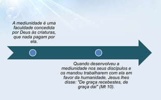 A mediunidade é uma
 faculdade concedida
por Deus às criaturas,
 que nada pagam por
         ela.



                               Quando desenvolveu a
                         mediunidade nos seus discípulos e
                         os mandou trabalharem com ela em
                          favor da humanidade, Jesus lhes
                           disse: "De graça recebestes, de
                                  graça dai" (Mt 10).
 