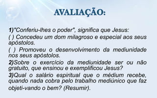 1)"Conferiu-lhes o poder", significa que Jesus:
( ) Concedeu um dom milagroso e especial aos seus
apóstolos.
( ) Promoveu o desenvolvimento da mediunidade
nos seus apóstolos.
2)Sobre o exercício da mediunidade ser ou não
gratuito, que ensinou e exemplificou Jesus?
3)Qual o salário espiritual que o médium recebe,
quando nada cobra pelo trabalho mediúnico que faz
objeti-vando o bem? (Resumir).
 