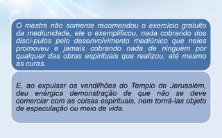 O mestre não somente recomendou o exercício gratuito
da mediunidade, ele o exemplificou, nada cobrando dos
discí-pulos pelo desenvolvimento mediúnico que neles
promoveu e jamais cobrando nada de ninguém por
qualquer das obras espirituais que realizou, até mesmo
as curas.

E, ao expulsar os vendilhões do Templo de Jerusalém,
deu enérgica demonstração de que não se deve
comerciar com as coisas espirituais, nem torná-las objeto
de especulação ou meio de vida.
 