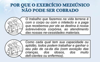 O trabalho que fazemos na vida terrena é
com o corpo ou com o intelecto e a paga
que recebemos por ele se destina à nossa
sobrevivência corpórea, ao atendimento
das nossas ne-cessidades materiais.

Como cada qual tem sua capacidade ou
aptidão, todos podem trabalhar e ganhar o
seu pão de ca-da dia (com exceção das
crianças,    dos    idosos,  dos    muito
defi-cientes ou enfermos).
 