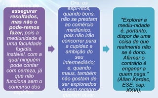 Ora, os
  Teremos de
                      espí-ritos,
   assegurar
                   quando bons,
  resultados,
                  não se prestam      "Explorar a
   mas não o
                    ao comércio      mediu-nidade
 pode-remos
                     mediúnico,       é, portanto,
  fazer, pois a
                    pois não irão   dispor de uma
mediunidade é
                  concorrer para     coisa de que
uma faculdade
                     a cupidez e    realmente não
     fugidia,
                     ambição do       se é dono.
instável, com a
                          seu          Afirmar o
 qual ninguém
                   intermediário;     contrário é
  pode contar
                      e, quando        enganar a
com certeza, já
                  maus, também       quem paga."
    que não
                  não gostam de     (Allan Kardec,
funciona sem o
                  ser explorados       ESE, cap.
 concurso dos
                  e nem sempre           XXVI).
    espíritos.
                   querem atuar.
 