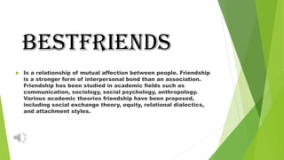 BESTFRIENDS
 Is a relationship of mutual affection between people. Friendship
is a stronger form of interpersonal bond than an association.
Friendship has been studied in academic fields such as
communication, sociology, social psychology, anthropology.
Various academic theories friendship have been proposed,
including social exchange theory, equity, relational dialectics,
and attachment styles.
 