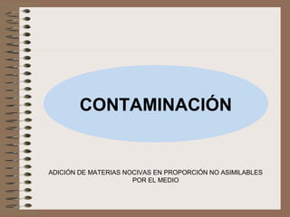 CONTAMINACIÓN
ADICIÓN DE MATERIAS NOCIVAS EN PROPORCIÓN NO ASIMILABLES
POR EL MEDIO
 