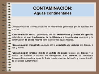 CONTAMINACIÓN:
Aguas continentales
Consecuencia de la evacuación de los deshechos generados por la actividad del
hombre:
-Contaminación rural: procedente de los excrementos y orines del ganado
estabulado, el uso inadecuado de fertilizantes e insecticidas químicos y la
construcción de pozos negros para evacuar las aguas fecales.
-Contaminación industrial: causada por la expulsión de vertidos sin depurar a
ríos y mares.
-Contaminación urbana: debido al vertido de aguas fecales sin depurar y al
vertido de fosfatos y nitratos de detergentes. Las basuras de vertederos
descontrolados unido al agua de lluvia puede provocar lixiviación y contaminación
de las aguas subterráneas.
 