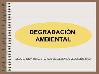 DEGRADACIÓN
AMBIENTAL
DESAPARICIÓN TOTAL O PARCIAL DE ELEMENTOS DEL MEDIO FÍSICO
 