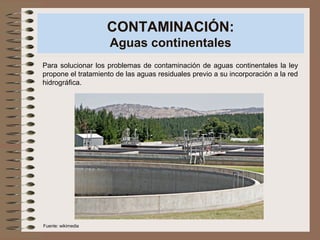 CONTAMINACIÓN:
Aguas continentales
Para solucionar los problemas de contaminación de aguas continentales la ley
propone el tratamiento de las aguas residuales previo a su incorporación a la red
hidrográfica.
Fuente: wikimedia
 